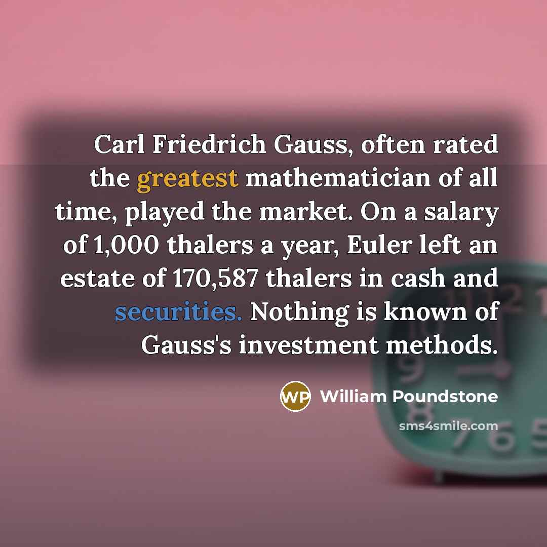 “Carl Friedrich Gauss, often rated the greatest mathematician of all time, played the market. On a salary of 1,000 thalers a year, Euler left an estate of 170,587 thalers in cash and securities. Nothing is known of Gauss's investment methods.” quote by William Poundstone