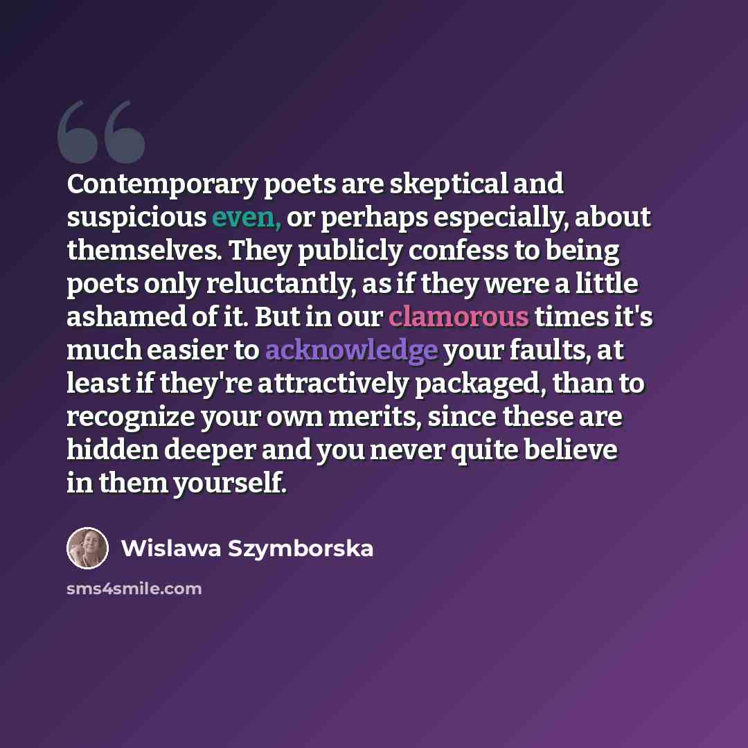“Contemporary poets are skeptical and suspicious even, or perhaps especially, about themselves. They publicly confess to being poets only reluctantly, as if they were a little ashamed of it. But in our clamorous times it's much easier to acknowledge your faults, at least if they're attractively…” quote by Wislawa Szymborska