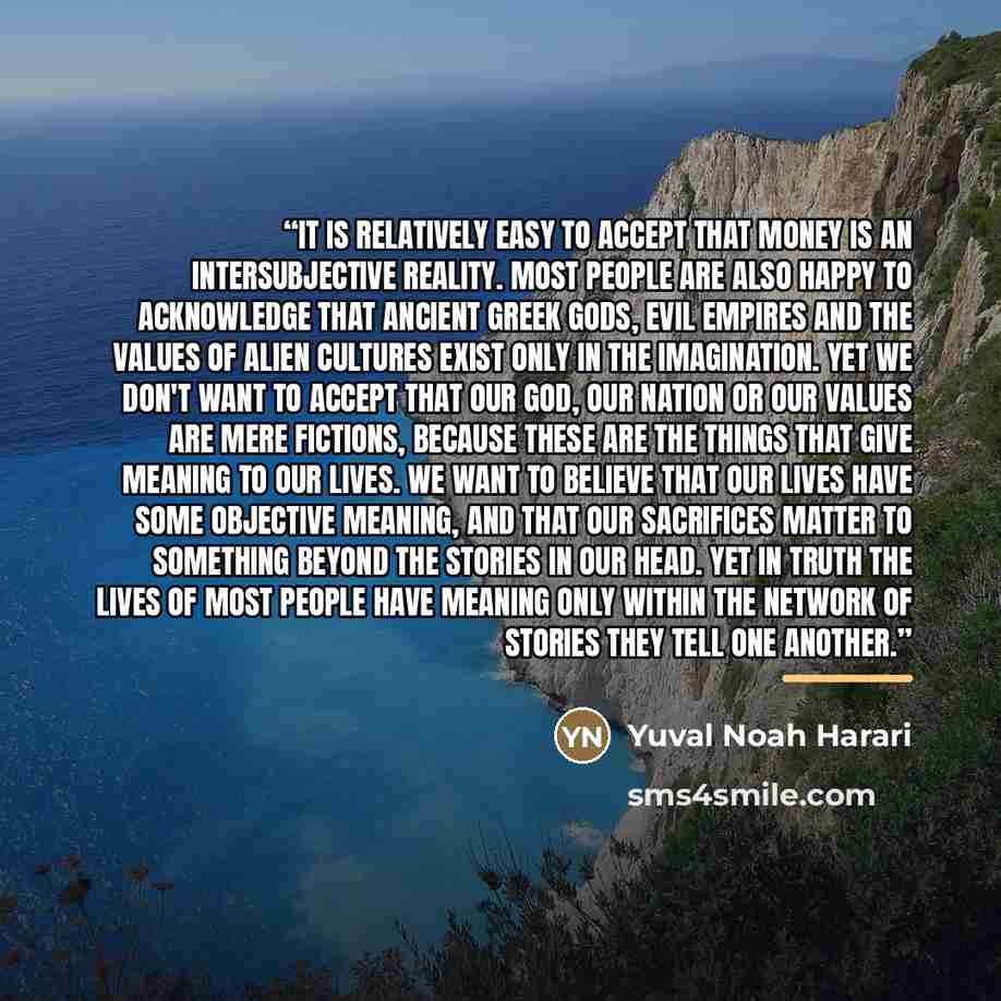 “It is relatively easy to accept that money is an intersubjective reality. Most people are also happy to acknowledge that ancient Greek gods, evil empires and the values of alien cultures exist only in the imagination. Yet we don't want to accept that our God, our nation or our values are mere…” quote by Yuval Noah Harari