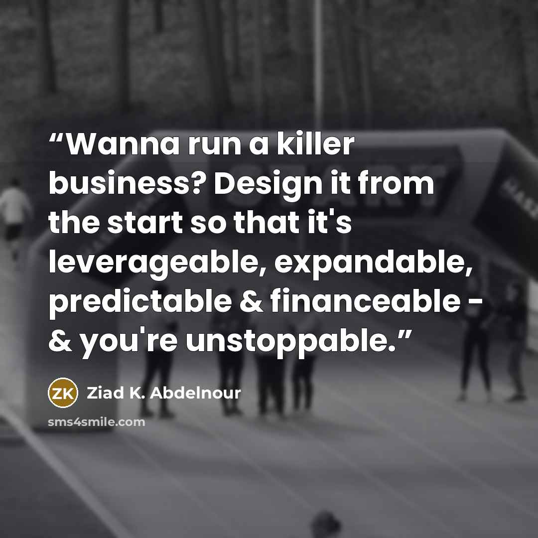 “Wanna run a killer business? Design it from the start so that it's leverageable, expandable, predictable & financeable - & you're unstoppable.” quote by Ziad K. Abdelnour