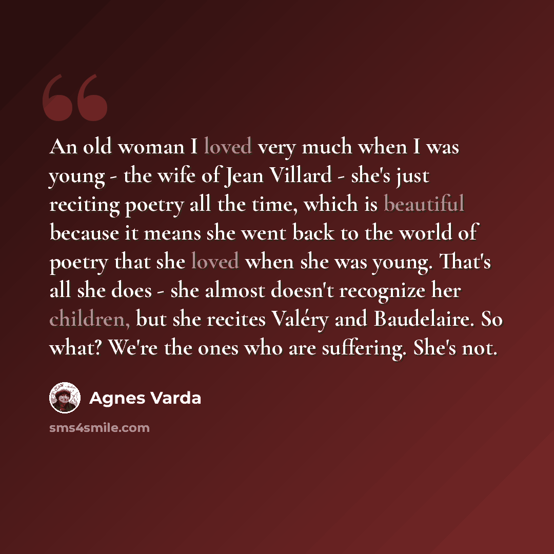 “An old woman I loved very much when I was young - the wife of Jean Villard - she's just reciting poetry all the time, which is beautiful because it means she went back to the world of poetry that she loved when she was young. That's all she does - she almost doesn't recognize her children, but she…” quote by Agnes Varda