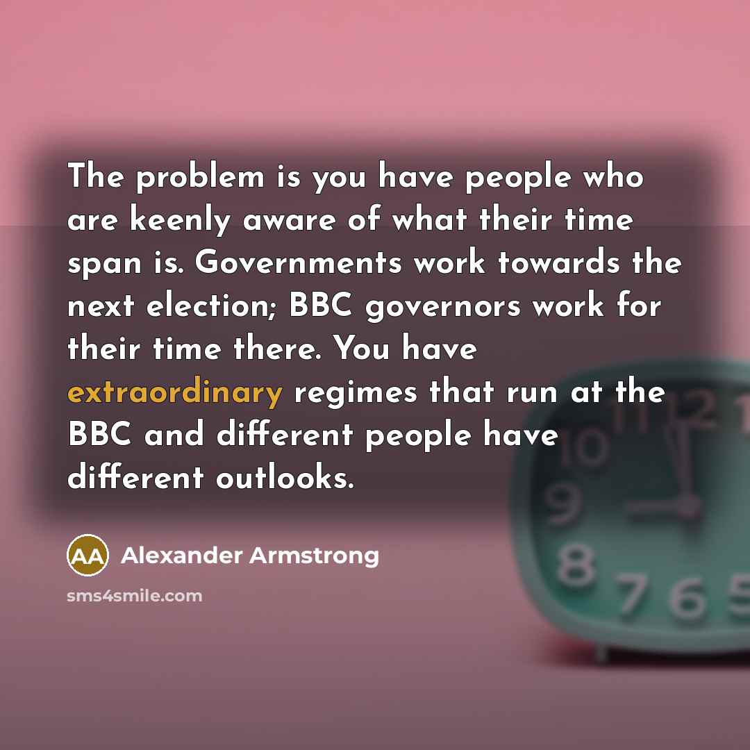 “The problem is you have people who are keenly aware of what their time span is. Governments work towards the next election; BBC governors work for their time there. You have extraordinary regimes that run at the BBC and different people have different outlooks.” quote by Alexander Armstrong