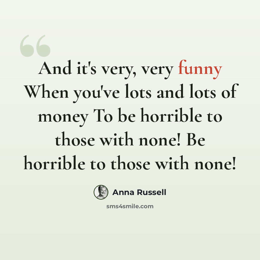 “And it's very, very funny When you've lots and lots of money To be horrible to those with none! Be horrible to those with none!” quote by Anna Russell