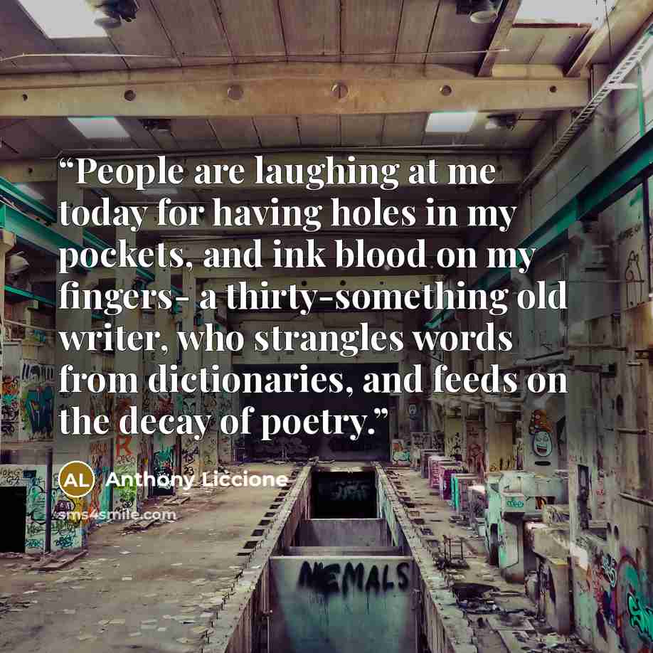 “People are laughing at me today for having holes in my pockets, and ink blood on my fingers- a thirty-something old writer, who strangles words from dictionaries, and feeds on the decay of poetry.” quote by Anthony Liccione