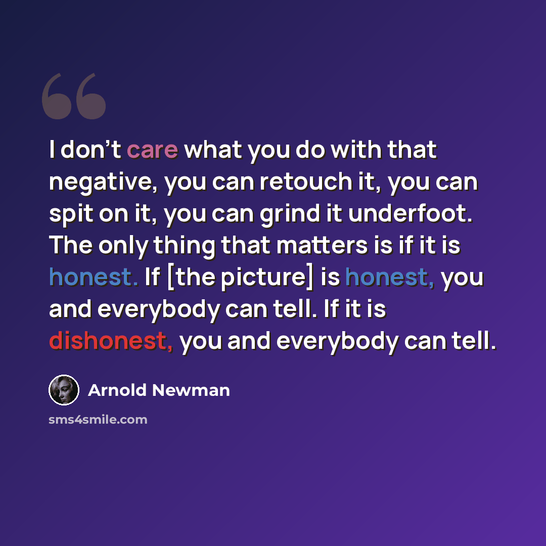 “I don't care what you do with that negative, you can retouch it, you can spit on it, you can grind it underfoot. The only thing that matters is if it is honest. If [the picture] is honest, you and everybody can tell. If it is dishonest, you and everybody can tell.” quote by Arnold Newman