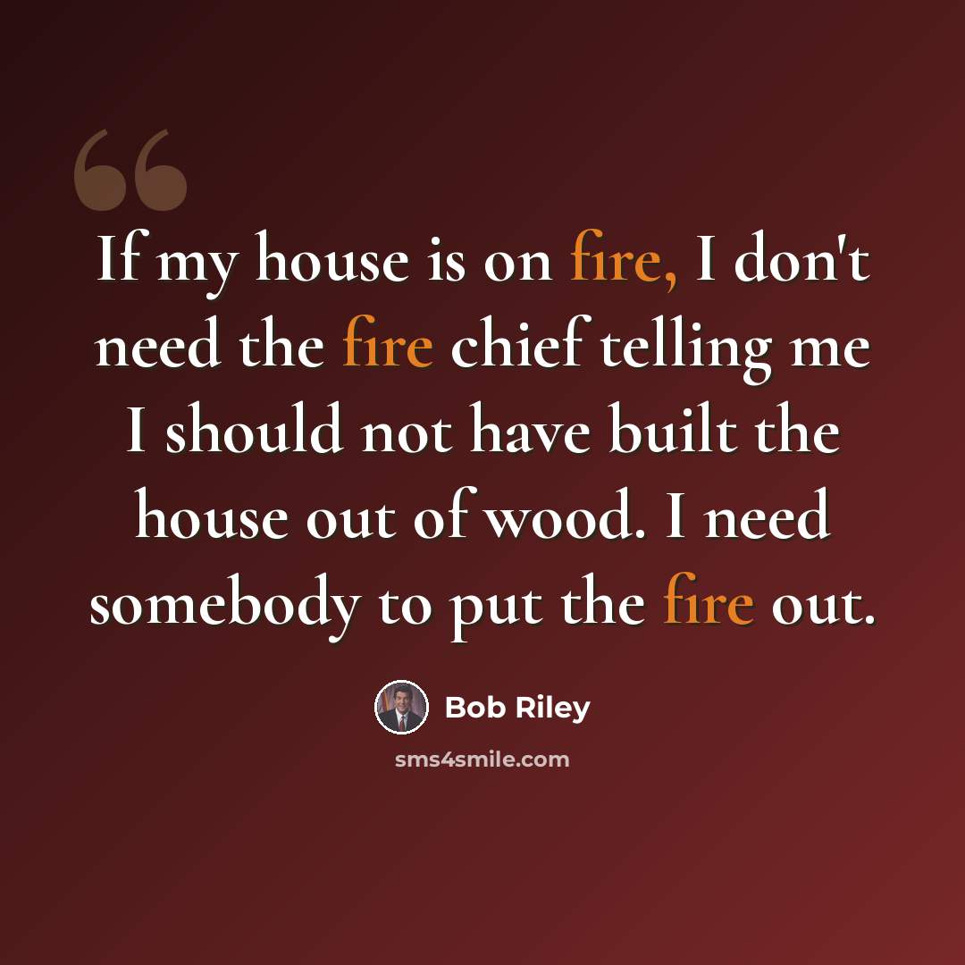 “If my house is on fire, I don't need the fire chief telling me I should not have built the house out of wood. I need somebody to put the fire out.” quote by Bob Riley
