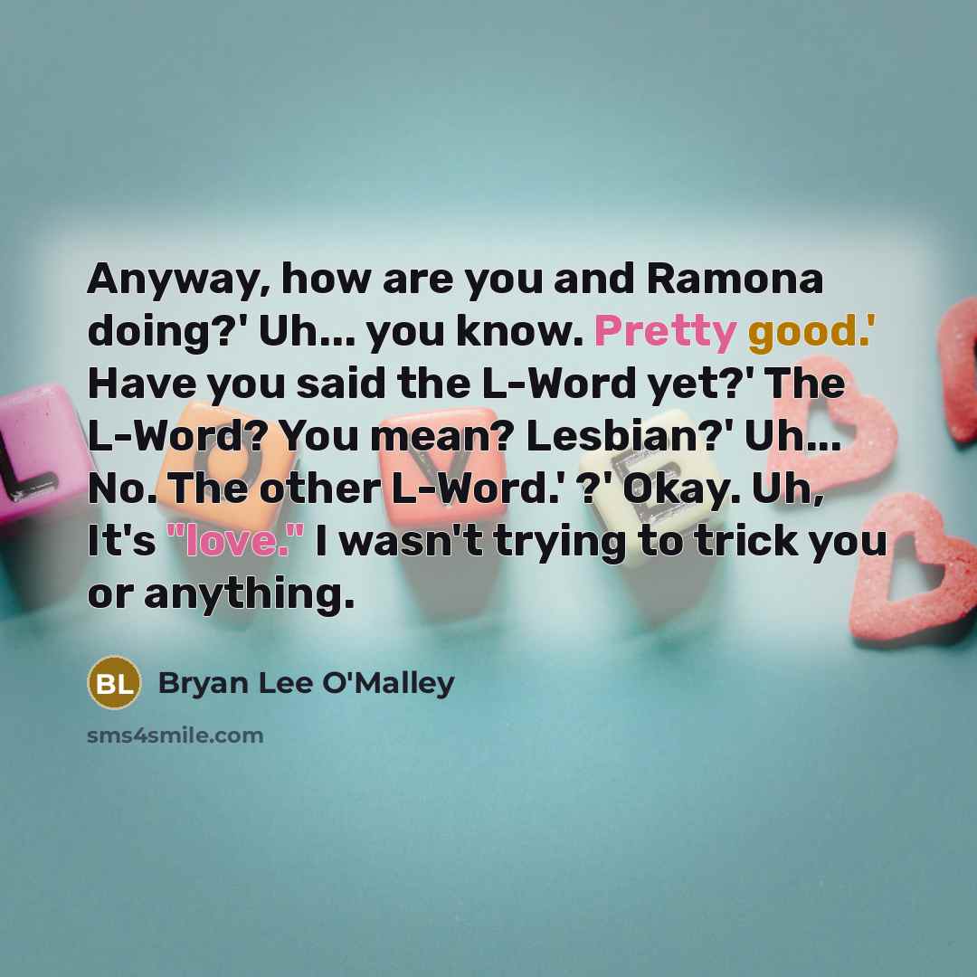 “Anyway, how are you and Ramona doing?' Uh... you know. Pretty good.' Have you said the L-Word yet?' The L-Word? You mean? Lesbian?' Uh... No. The other L-Word.' ?' Okay. Uh, It's "love." I wasn't trying to trick you or anything.” quote by Bryan Lee O'Malley