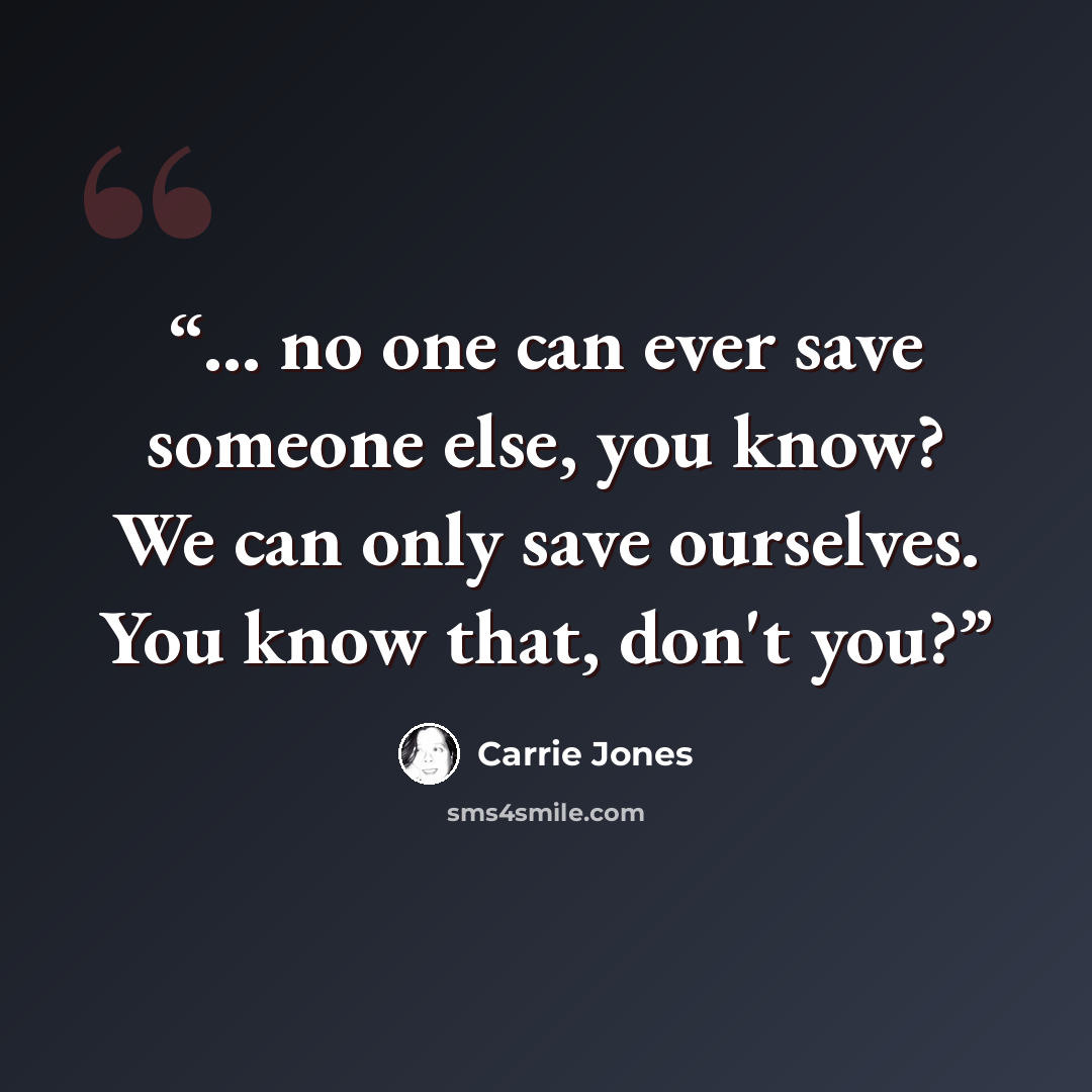 “... no one can ever save someone else, you know? We can only save ourselves. You know that, don't you?” quote by Carrie Jones