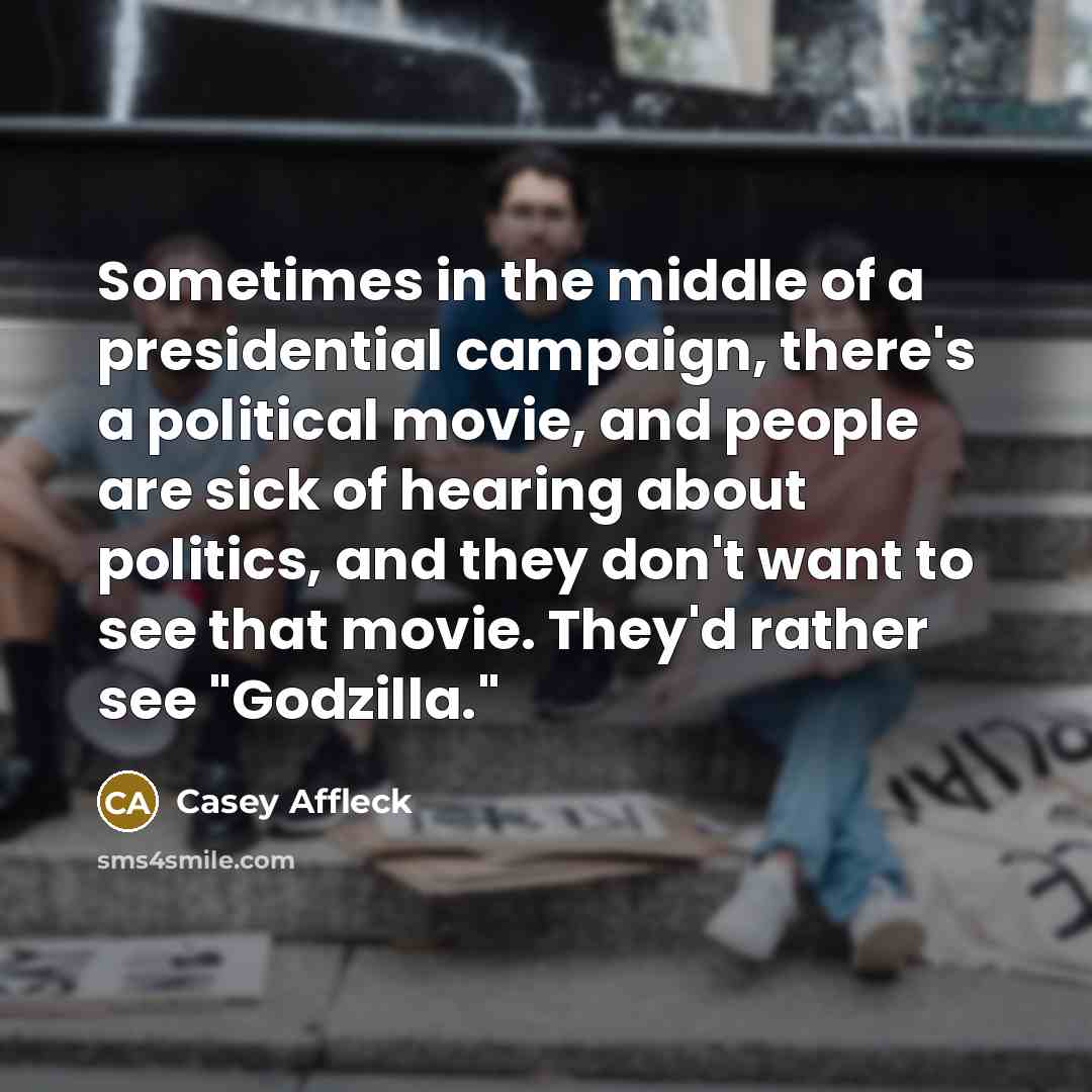 “Sometimes in the middle of a presidential campaign, there's a political movie, and people are sick of hearing about politics, and they don't want to see that movie. They'd rather see "Godzilla."” quote by Casey Affleck