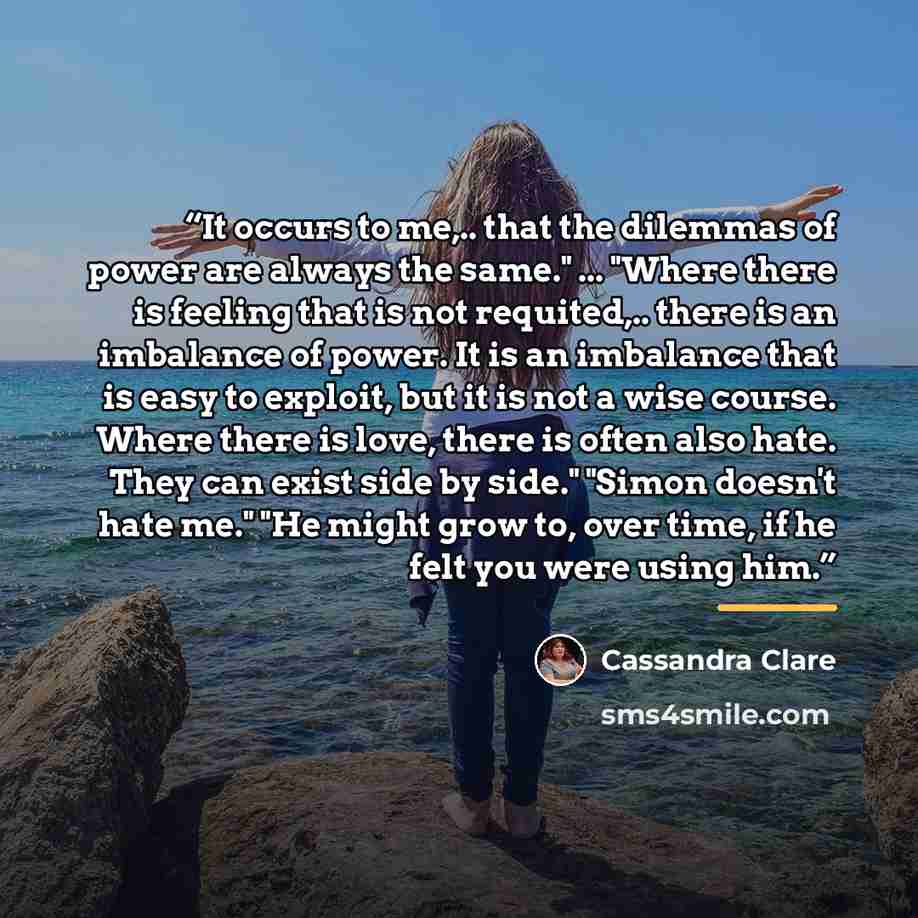 “It occurs to me,.. that the dilemmas of power are always the same." ... "Where there is feeling that is not requited,.. there is an imbalance of power. It is an imbalance that is easy to exploit, but it is not a wise course. Where there is love, there is often also hate. They can exist side by…” quote by Cassandra Clare