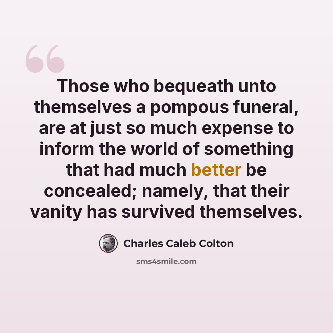 “Those who bequeath unto themselves a pompous funeral, are at just so much expense to inform the world of something that had much better be concealed; namely, that their vanity has survived themselves.” quote by Charles Caleb Colton