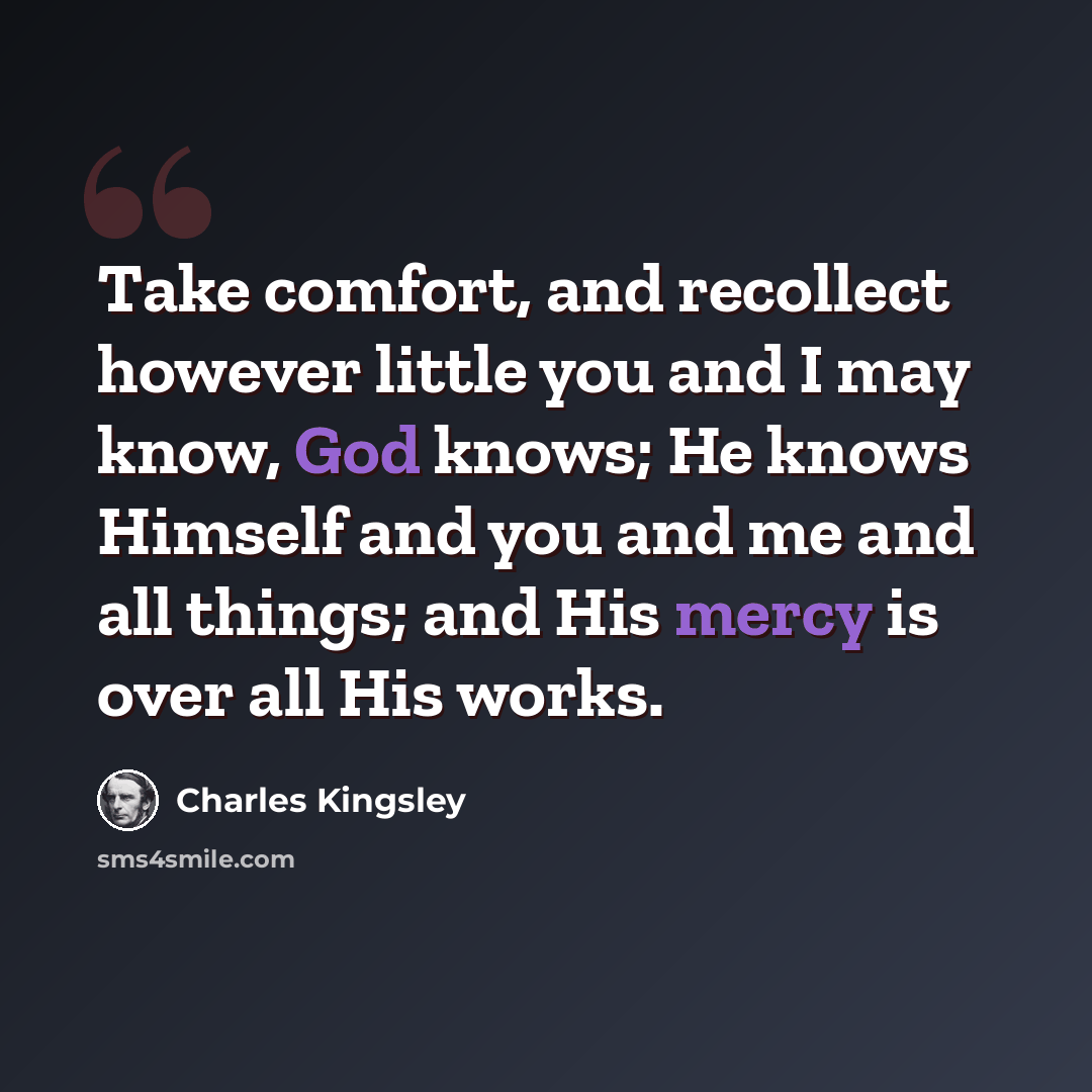 “Take comfort, and recollect however little you and I may know, God knows; He knows Himself and you and me and all things; and His mercy is over all His works.” quote by Charles Kingsley