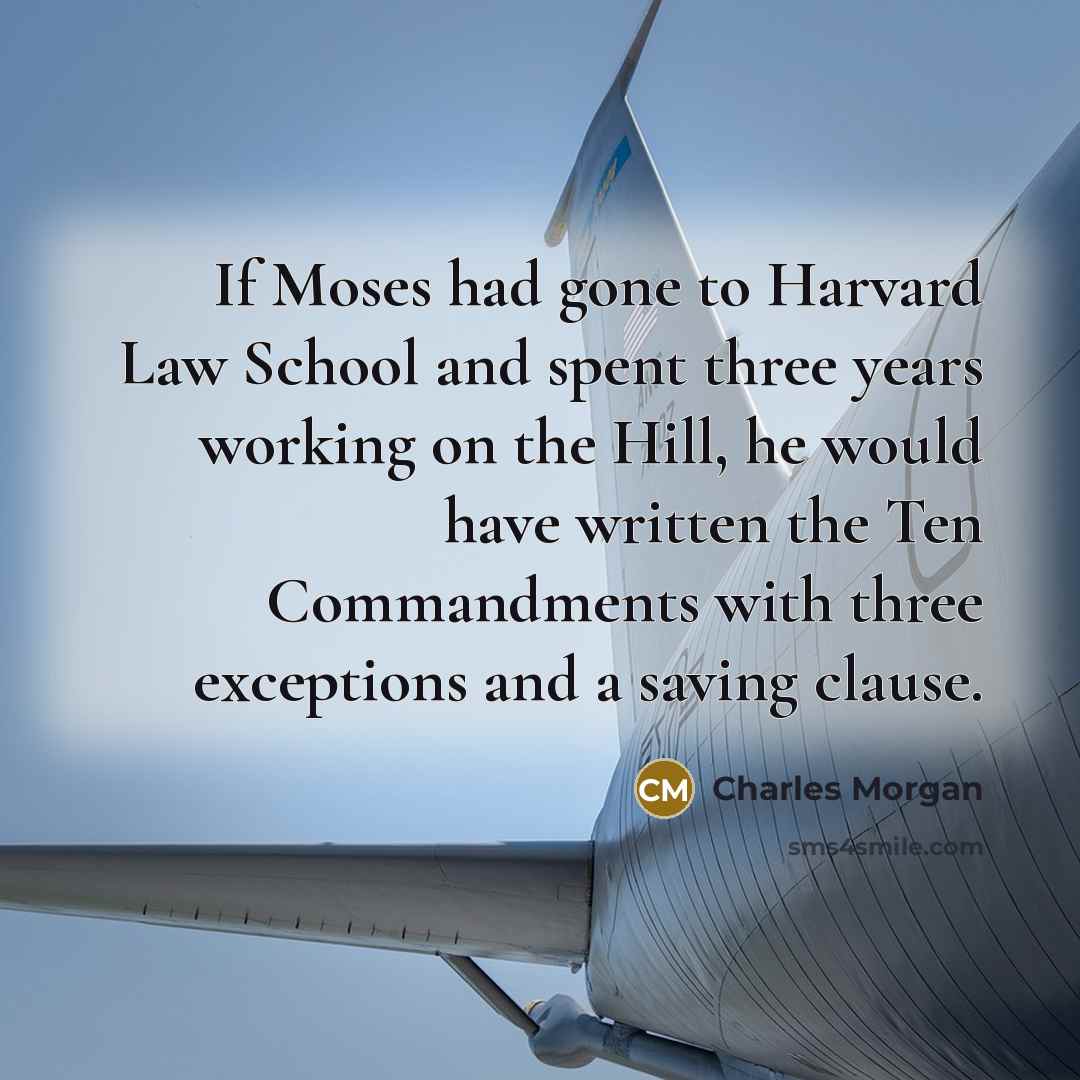 “If Moses had gone to Harvard Law School and spent three years working on the Hill, he would have written the Ten Commandments with three exceptions and a saving clause.” quote by Charles Morgan
