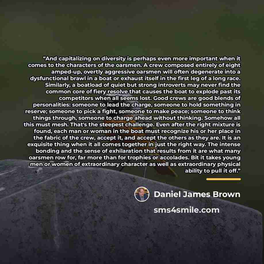 “And capitalizing on diversity is perhaps even more important when it comes to the characters of the oarsmen. A crew composed entirely of eight amped-up, overtly aggressive oarsmen will often degenerate into a dysfunctional brawl in a boat or exhaust itself in the first leg of a long race…” quote by Daniel James Brown