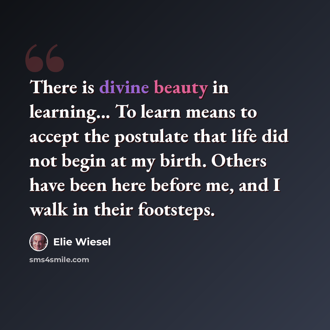 “There is divine beauty in learning... To learn means to accept the postulate that life did not begin at my birth. Others have been here before me, and I walk in their footsteps.” quote by Elie Wiesel