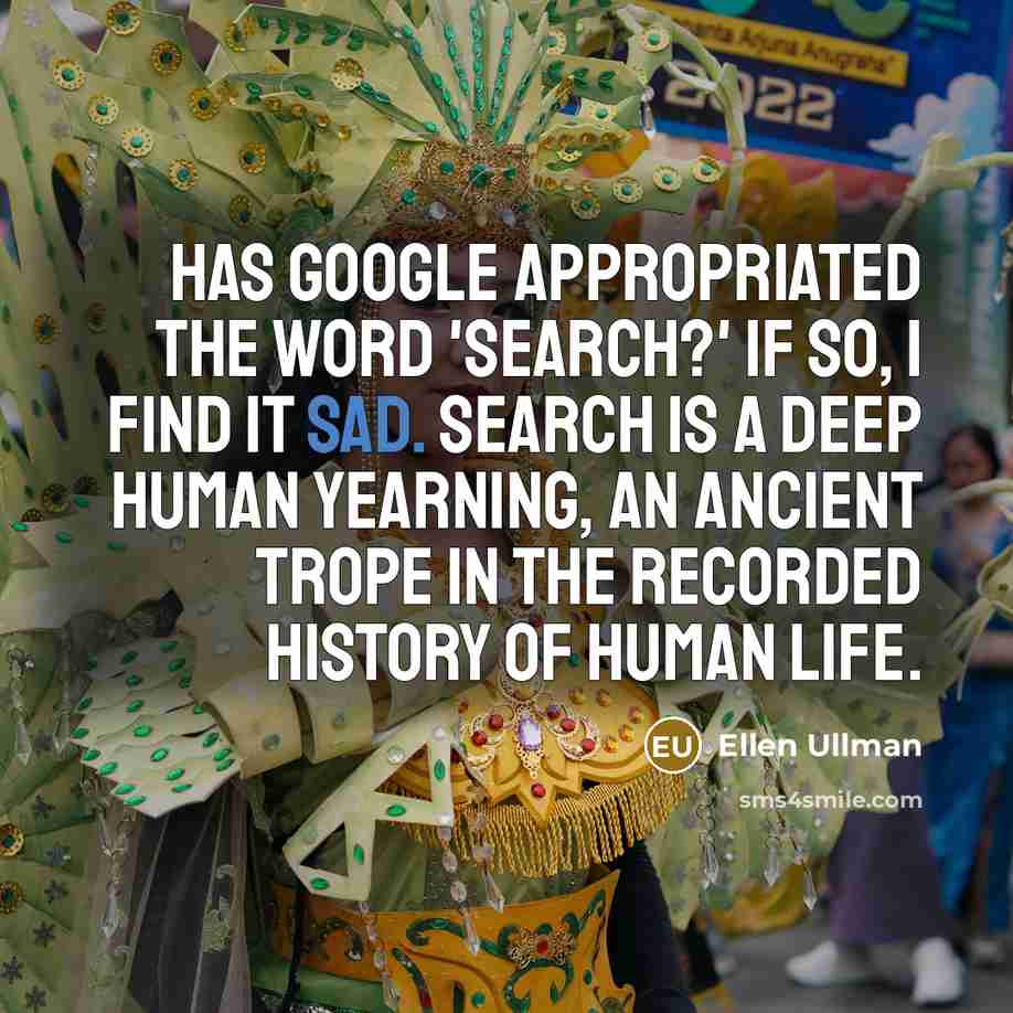 “Has Google appropriated the word 'search?' If so, I find it sad. Search is a deep human yearning, an ancient trope in the recorded history of human life.” quote by Ellen Ullman