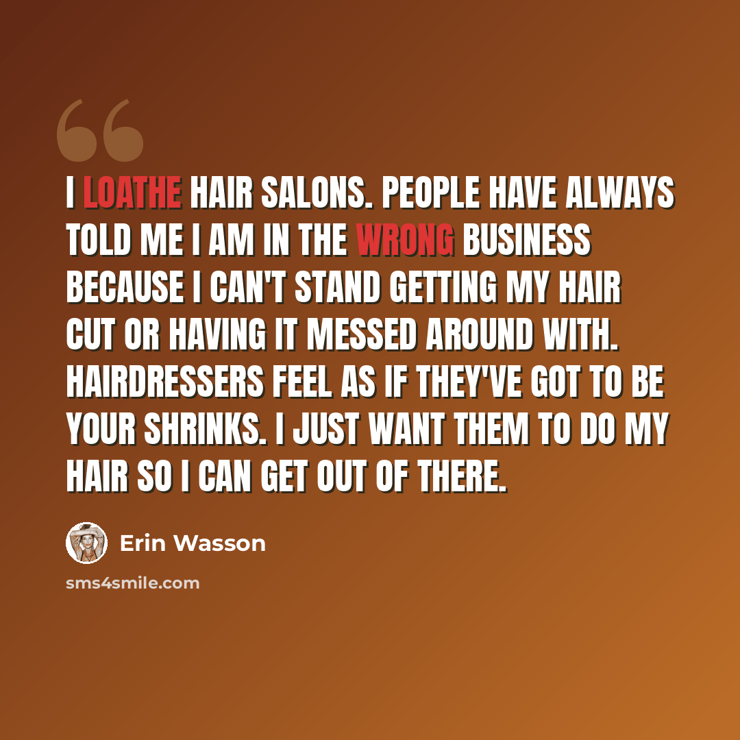 “I loathe hair salons. People have always told me I am in the wrong business because I can't stand getting my hair cut or having it messed around with. Hairdressers feel as if they've got to be your shrinks. I just want them to do my hair so I can get out of there.” quote by Erin Wasson