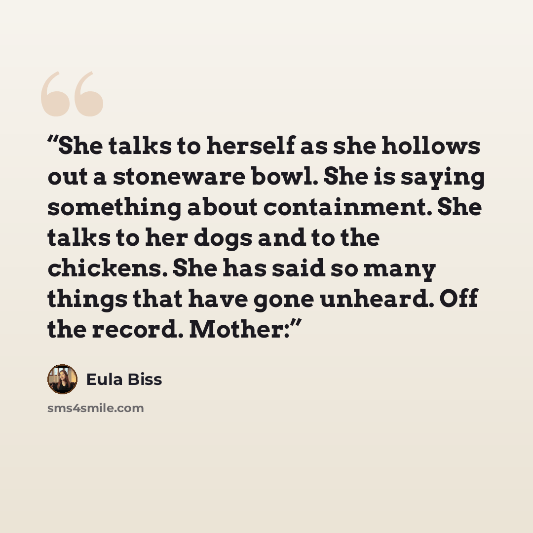 “She talks to herself as she hollows out a stoneware bowl. She is saying something about containment. She talks to her dogs and to the chickens. She has said so many things that have gone unheard. Off the record. Mother:” quote by Eula Biss