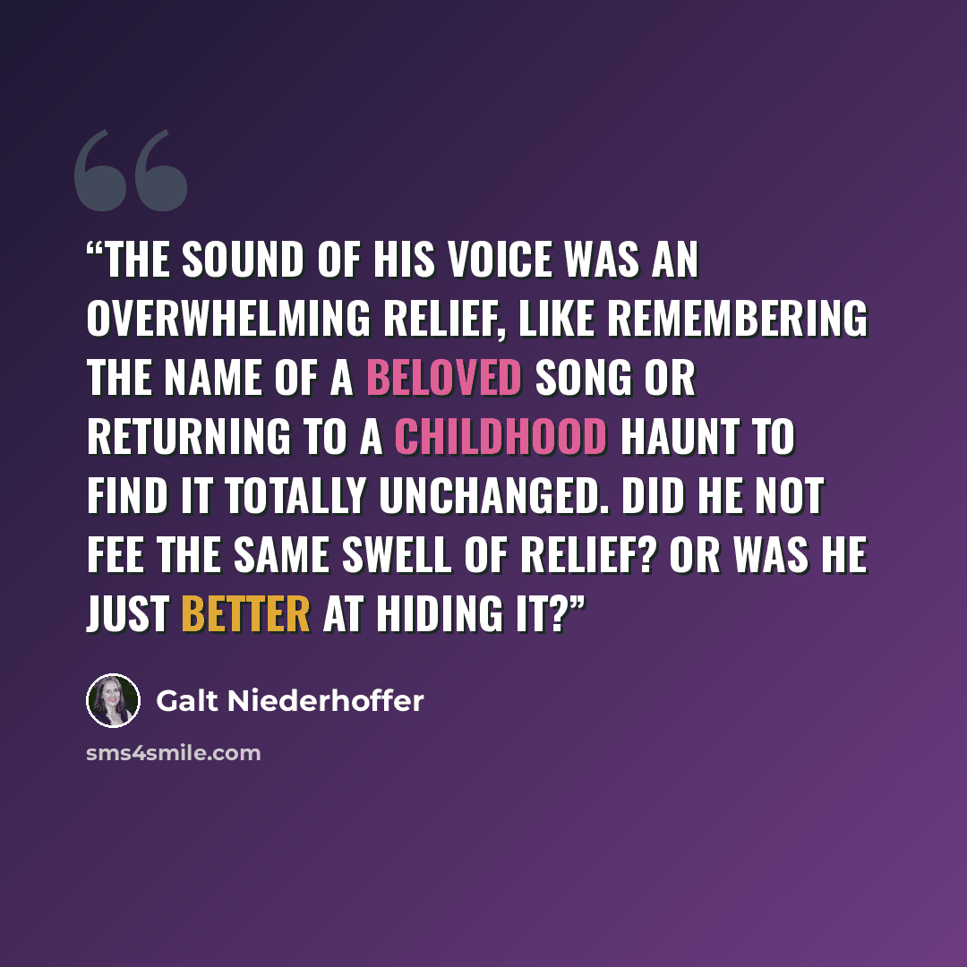 “The sound of his voice was an overwhelming relief, like remembering the name of a beloved song or returning to a childhood haunt to find it totally unchanged. Did he not fee the same swell of relief? Or was he just better at hiding it?” quote by Galt Niederhoffer