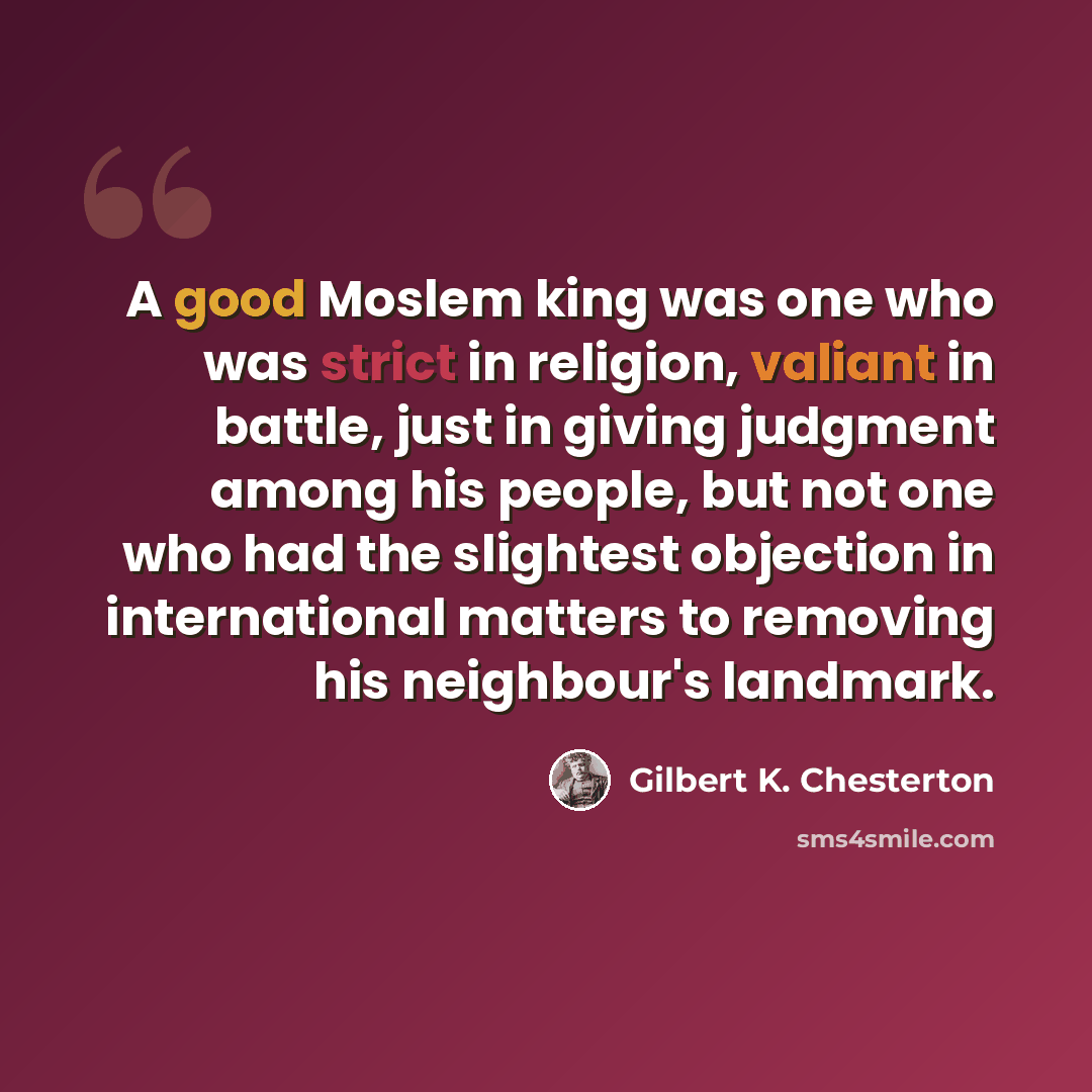 “A good Moslem king was one who was strict in religion, valiant in battle, just in giving judgment among his people, but not one who had the slightest objection in international matters to removing his neighbour's landmark.” quote by Gilbert K. Chesterton