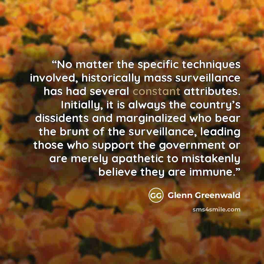 “No matter the specific techniques involved, historically mass surveillance has had several constant attributes. Initially, it is always the country’s dissidents and marginalized who bear the brunt of the surveillance, leading those who support the government or are merely apathetic to mistakenly…” quote by Glenn Greenwald