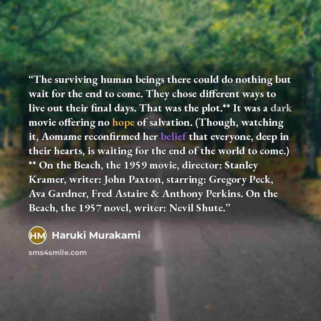 “The surviving human beings there could do nothing but wait for the end to come. They chose different ways to live out their final days. That was the plot.** It was a dark movie offering no hope of salvation. (Though, watching it, Aomame reconfirmed her belief that everyone, deep in their hearts…” quote by Haruki Murakami