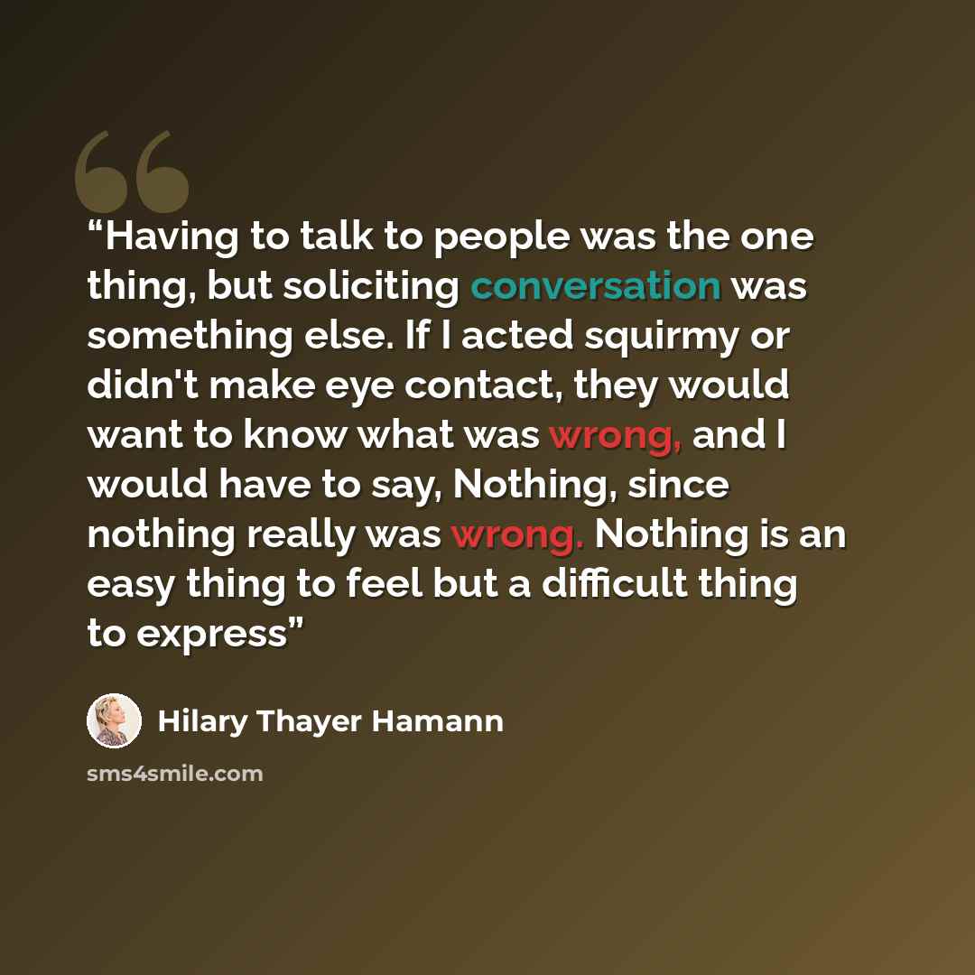 “Having to talk to people was the one thing, but soliciting conversation was something else. If I acted squirmy or didn't make eye contact, they would want to know what was wrong, and I would have to say, Nothing, since nothing really was wrong. Nothing is an easy thing to feel but a difficult…” quote by Hilary Thayer Hamann