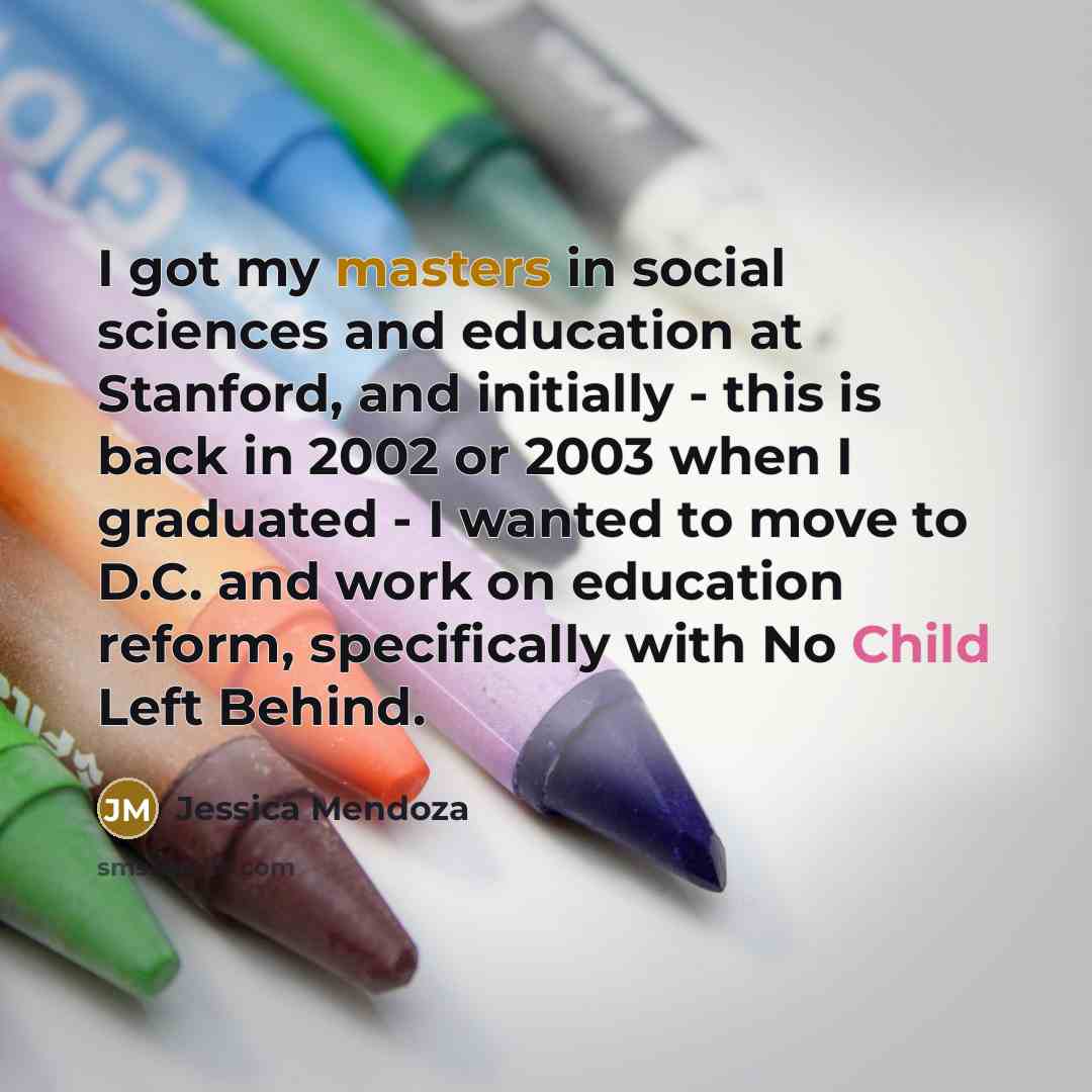 “I got my masters in social sciences and education at Stanford, and initially - this is back in 2002 or 2003 when I graduated - I wanted to move to D.C. and work on education reform, specifically with No Child Left Behind.” quote by Jessica Mendoza