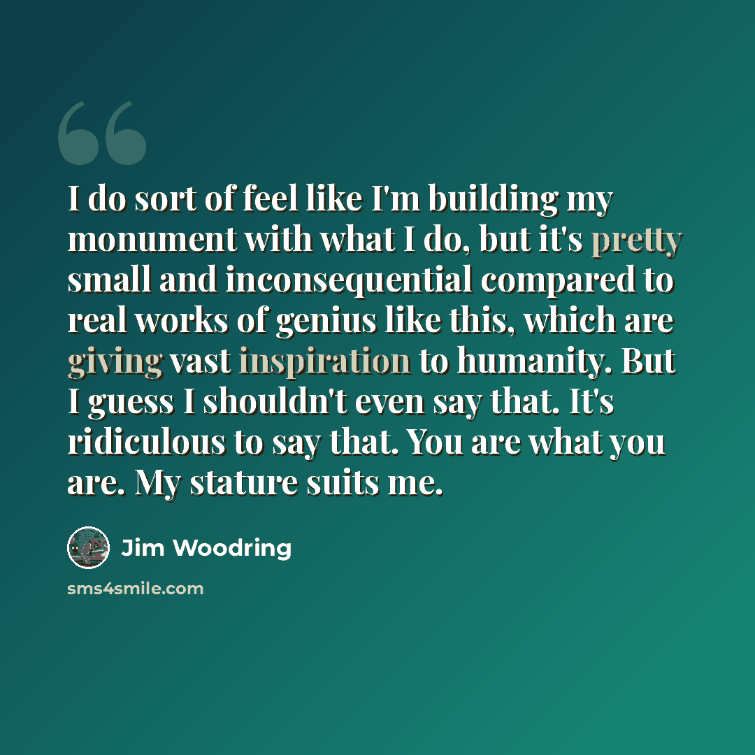 “I do sort of feel like I'm building my monument with what I do, but it's pretty small and inconsequential compared to real works of genius like this, which are giving vast inspiration to humanity. But I guess I shouldn't even say that. It's ridiculous to say that. You are what you are. My stature…” quote by Jim Woodring