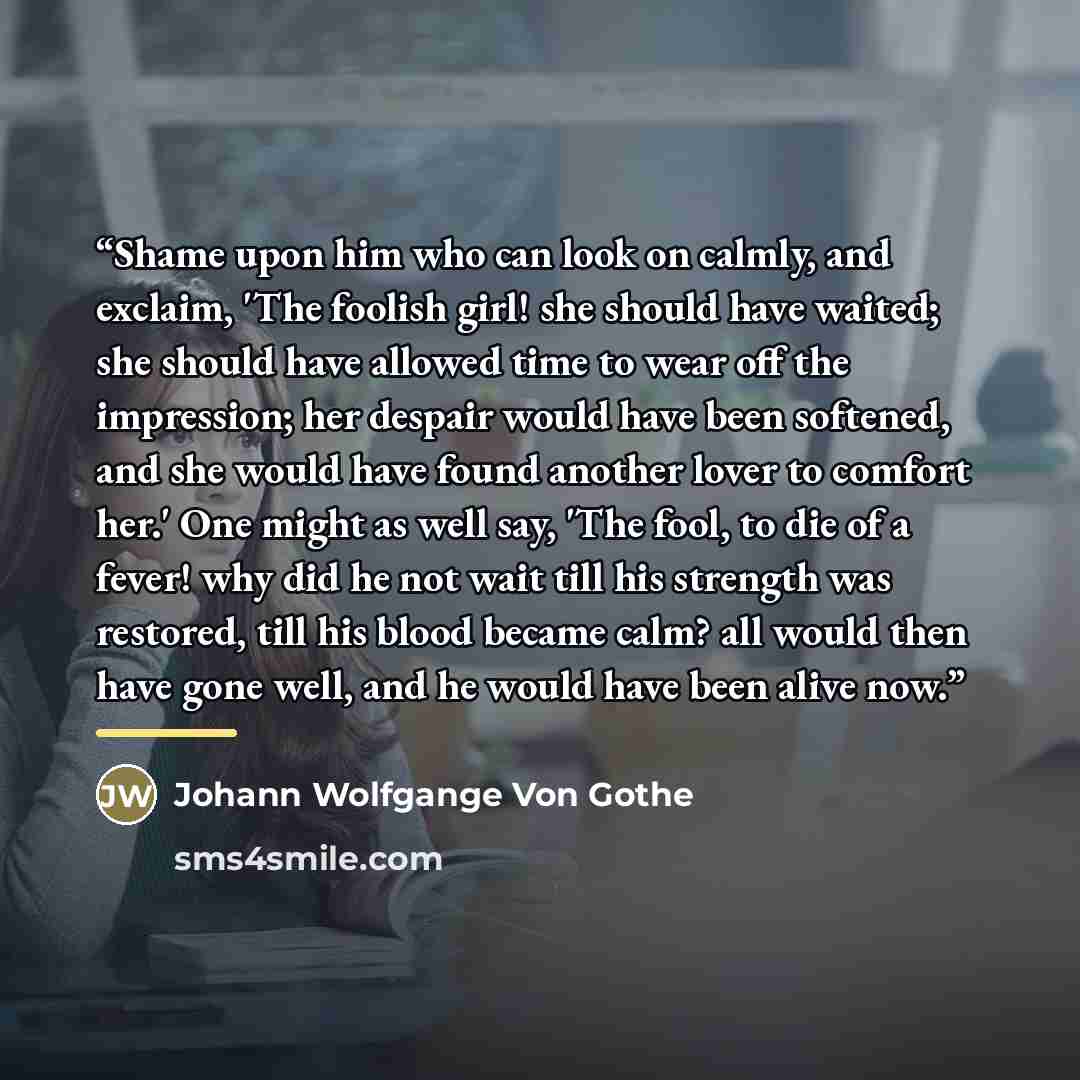 “Shame upon him who can look on calmly, and exclaim, 'The foolish girl! she should have waited; she should have allowed time to wear off the impression; her despair would have been softened, and she would have found another lover to comfort her.' One might as well say, 'The fool, to die of a fever!…” quote by Anonymous