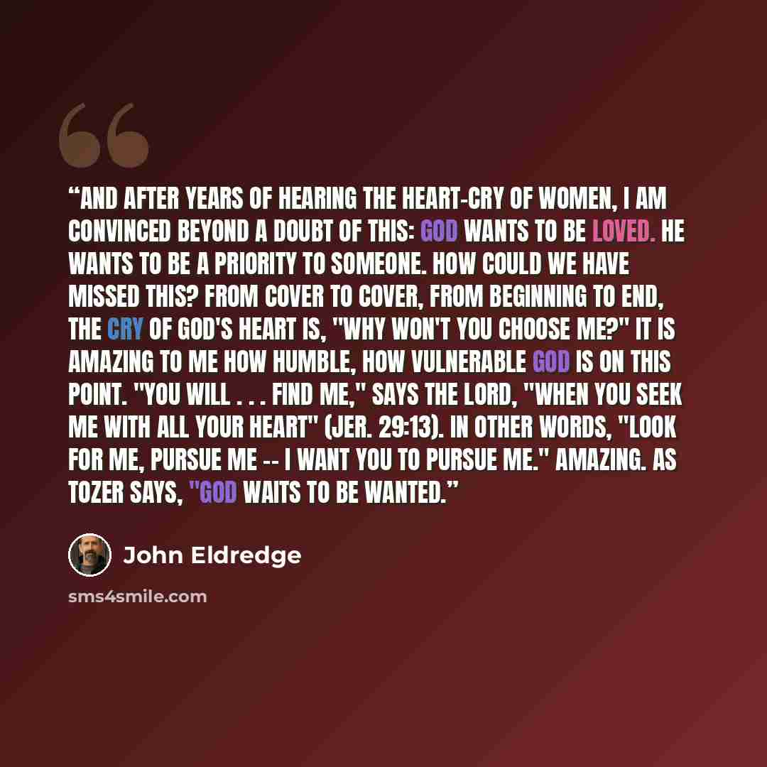 “And after years of hearing the heart-cry of women, I am convinced beyond a doubt of this: God wants to be loved. He wants to be a priority to someone. How could we have missed this? From cover to cover, from beginning to end, the cry of God's heart is, "Why won't you choose Me?" It is amazing to…” quote by John Eldredge