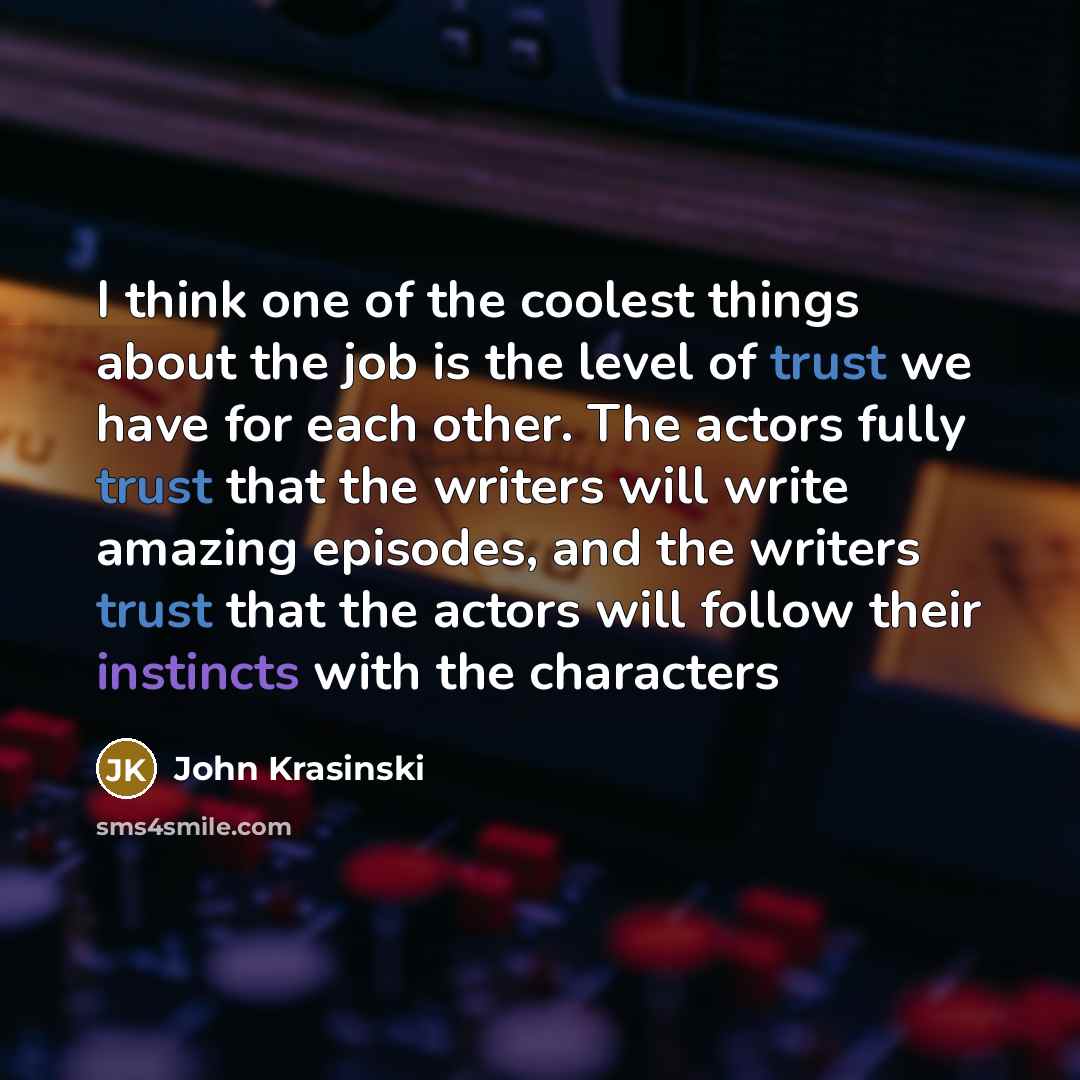 “I think one of the coolest things about the job is the level of trust we have for each other. The actors fully trust that the writers will write amazing episodes, and the writers trust that the actors will follow their instincts with the characters” quote by John Krasinski