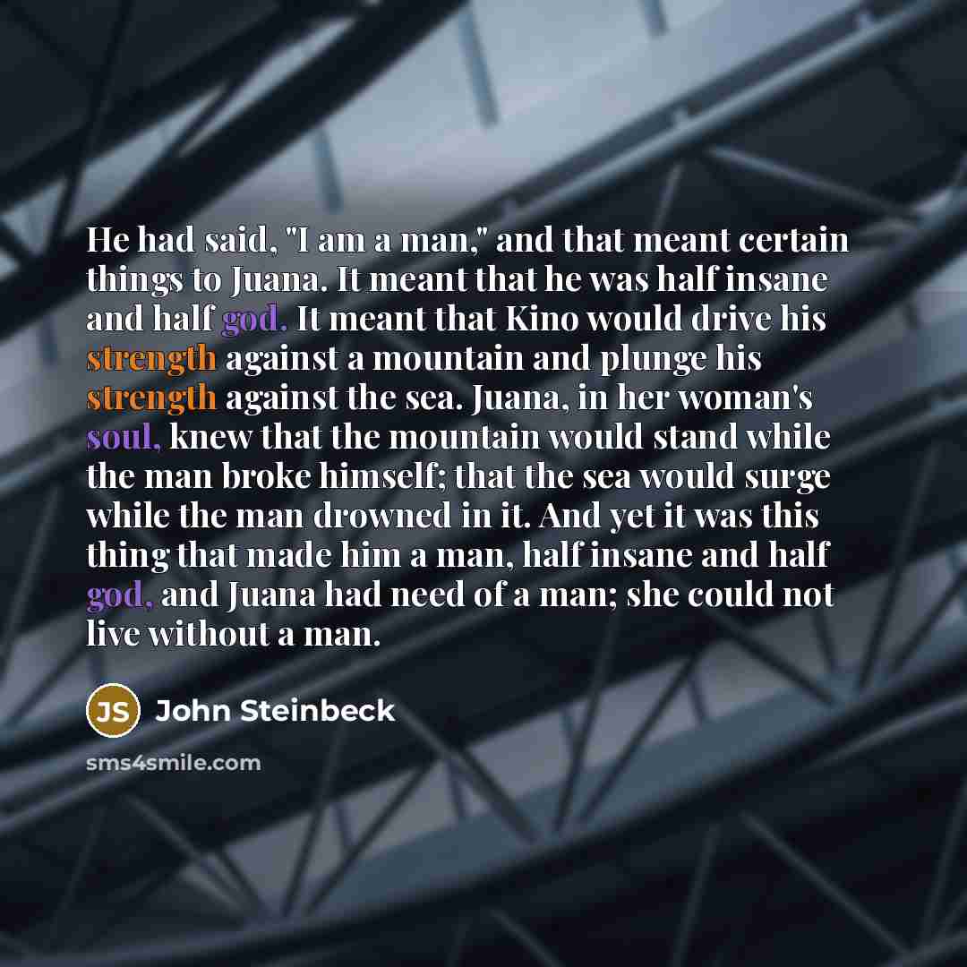 “He had said, "I am a man," and that meant certain things to Juana. It meant that he was half insane and half god. It meant that Kino would drive his strength against a mountain and plunge his strength against the sea. Juana, in her woman's soul, knew that the mountain would stand while the man…” quote by John Steinbeck