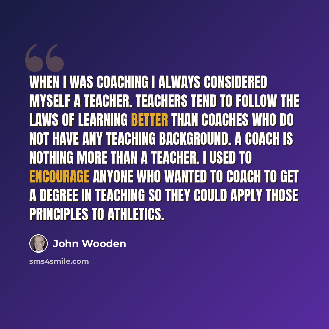 “When I was coaching I always considered myself a teacher. Teachers tend to follow the laws of learning better than coaches who do not have any teaching background. A coach is nothing more than a teacher. I used to encourage anyone who wanted to coach to get a degree in teaching so they could apply…” quote by John Wooden