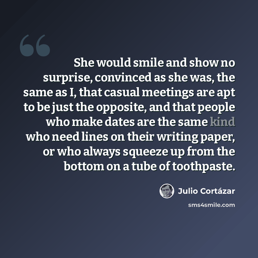 “She would smile and show no surprise, convinced as she was, the same as I, that casual meetings are apt to be just the opposite, and that people who make dates are the same kind who need lines on their writing paper, or who always squeeze up from the bottom on a tube of toothpaste.” quote by Julio Cortazar