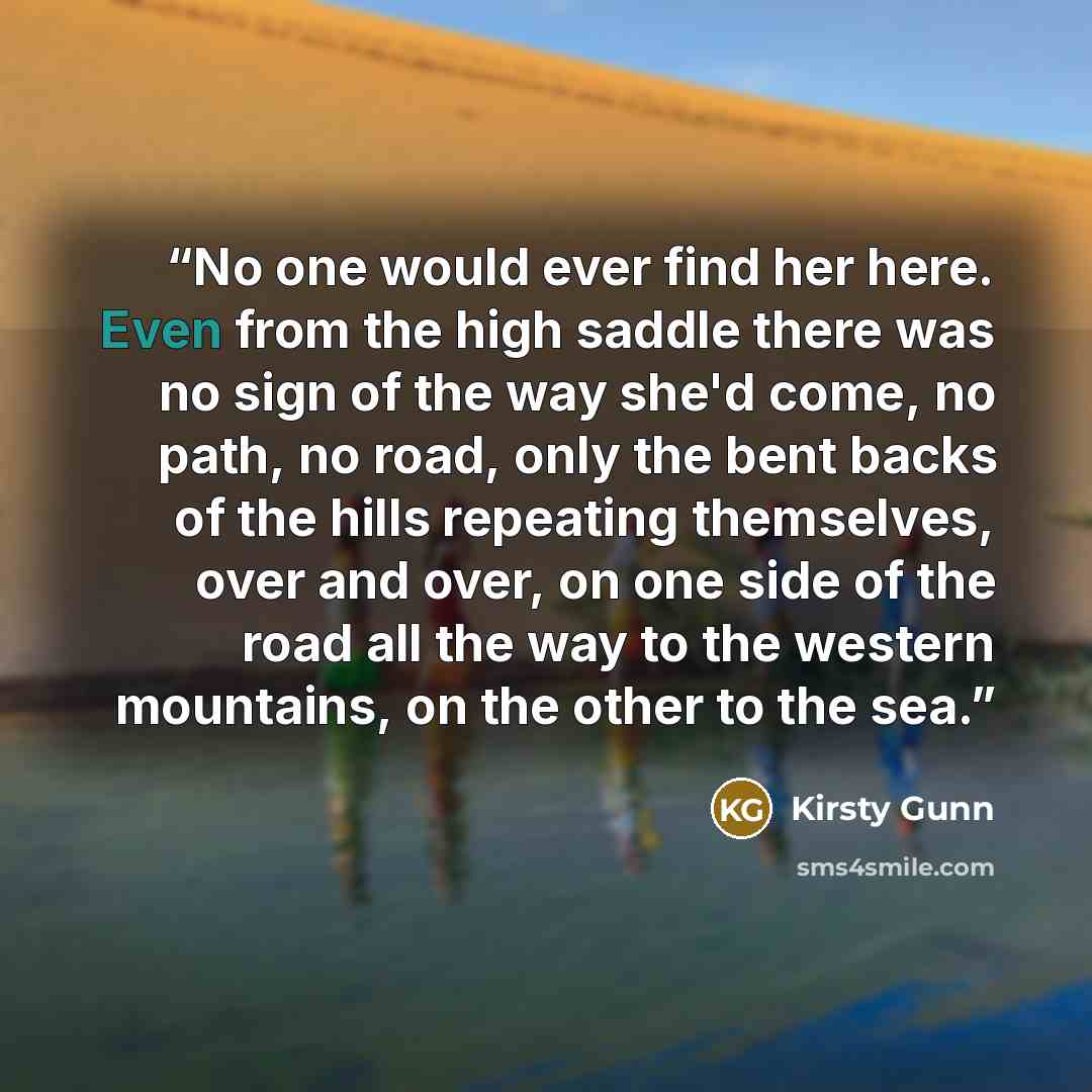 “No one would ever find her here. Even from the high saddle there was no sign of the way she'd come, no path, no road, only the bent backs of the hills repeating themselves, over and over, on one side of the road all the way to the western mountains, on the other to the sea.” quote by Kirsty Gunn
