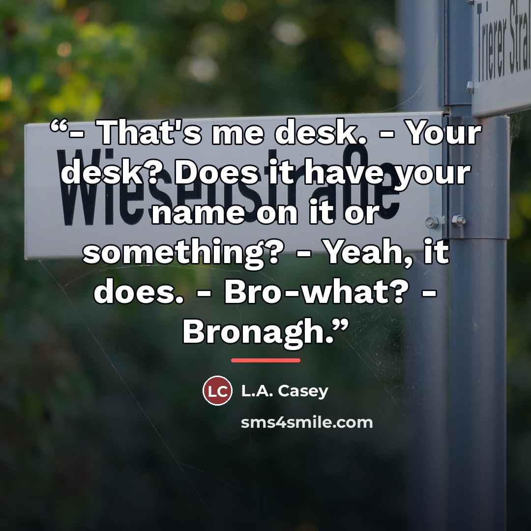 “- That's me desk. - Your desk? Does it have your name on it or something? - Yeah, it does. - Bro-what? - Bronagh.” quote by L.A. Casey