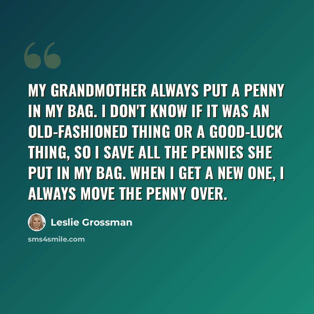 “My grandmother always put a penny in my bag. I don't know if it was an old-fashioned thing or a good-luck thing, so I save all the pennies she put in my bag. When I get a new one, I always move the penny over.” quote by Leslie Grossman