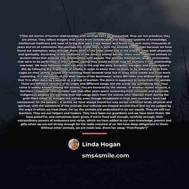 “[T]he old stories of human relationships with animals can't be discounted. They are not primitive; they are primal. They reflect insights that came from considerable and elaborate systems of knowledge, intellectual traditions and ways of living that were tried, tested, and found true over many…” quote by Linda Hogan