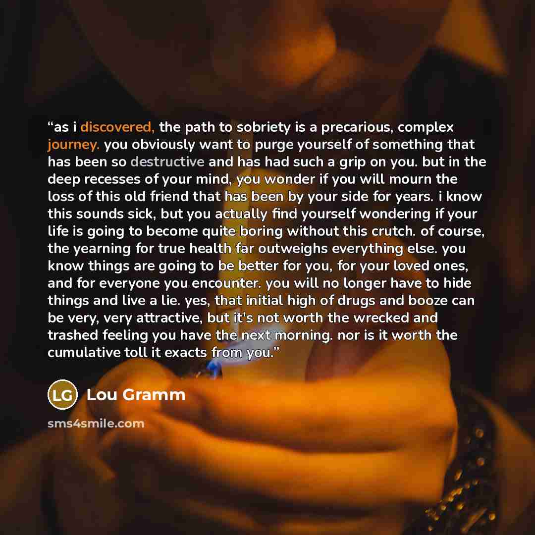 “as i discovered, the path to sobriety is a precarious, complex journey. you obviously want to purge yourself of something that has been so destructive and has had such a grip on you. but in the deep recesses of your mind, you wonder if you will mourn the loss of this old friend that has been by…” quote by Lou Gramm