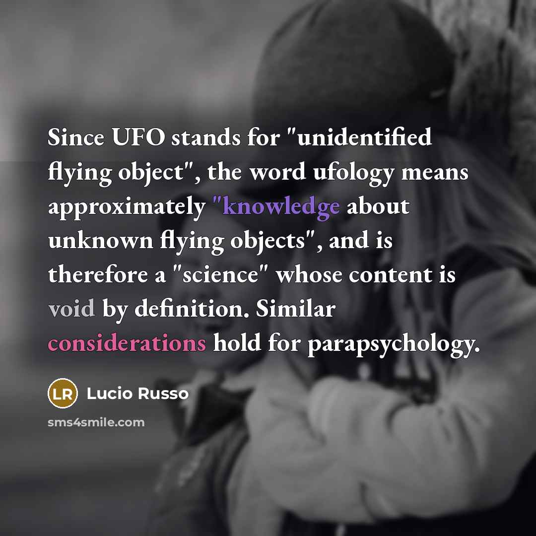 “Since UFO stands for "unidentified flying object", the word ufology means approximately "knowledge about unknown flying objects", and is therefore a "science" whose content is void by definition. Similar considerations hold for parapsychology.” quote by Lucio Russo