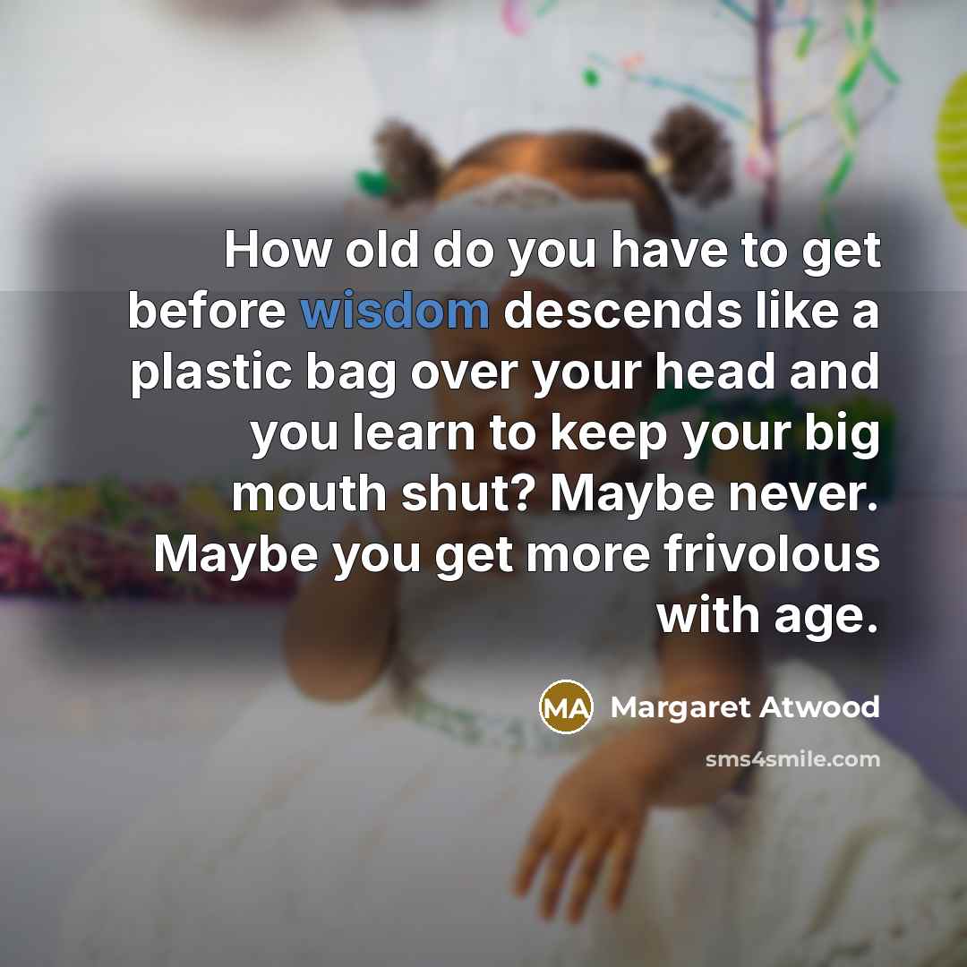 “How old do you have to get before wisdom descends like a plastic bag over your head and you learn to keep your big mouth shut? Maybe never. Maybe you get more frivolous with age.” quote by Margaret Atwood