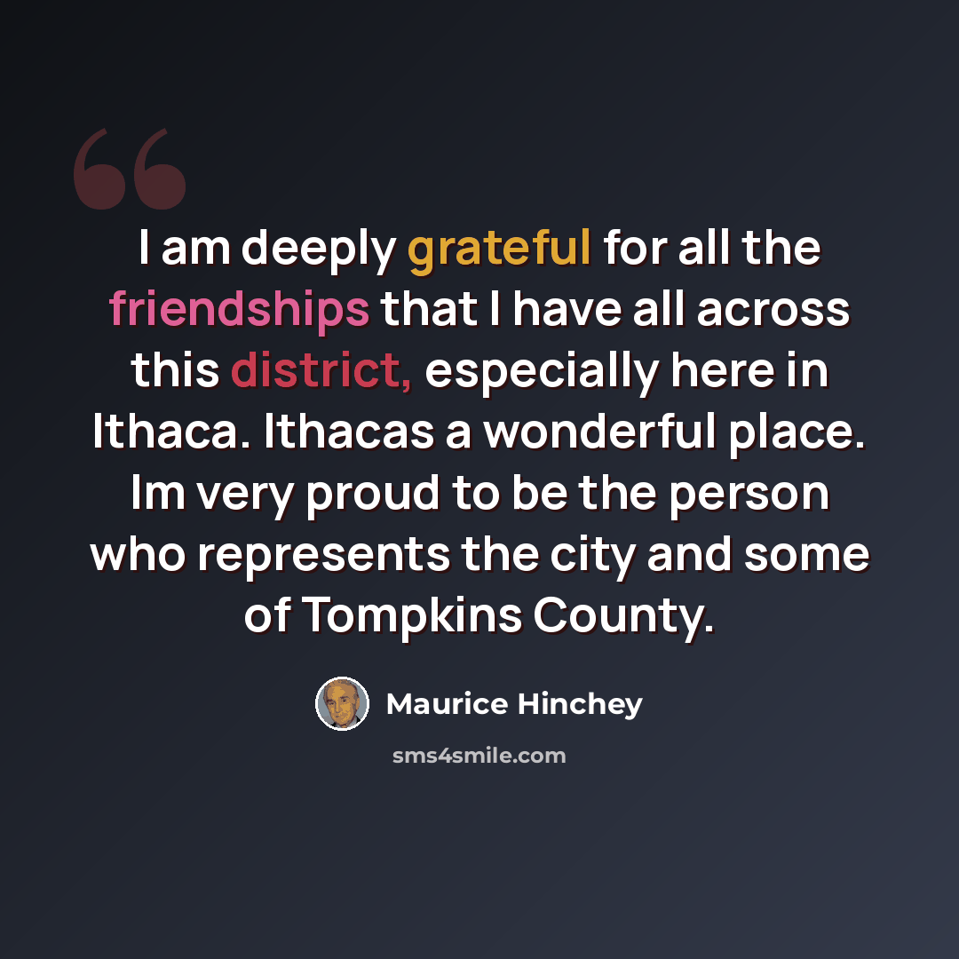 “I am deeply grateful for all the friendships that I have all across this district, especially here in Ithaca. Ithacas a wonderful place. Im very proud to be the person who represents the city and some of Tompkins County.” quote by Maurice Hinchey