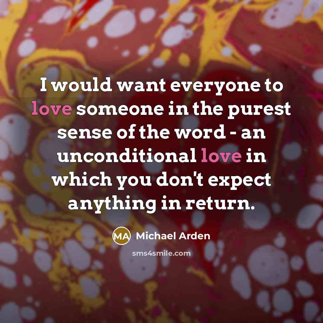 “I would want everyone to love someone in the purest sense of the word - an unconditional love in which you don't expect anything in return.” quote by Michael Arden