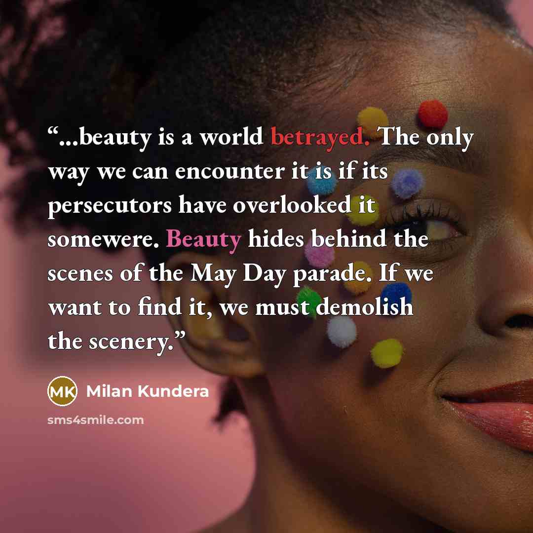 “...beauty is a world betrayed. The only way we can encounter it is if its persecutors have overlooked it somewere. Beauty hides behind the scenes of the May Day parade. If we want to find it, we must demolish the scenery.” quote by Milan Kundera