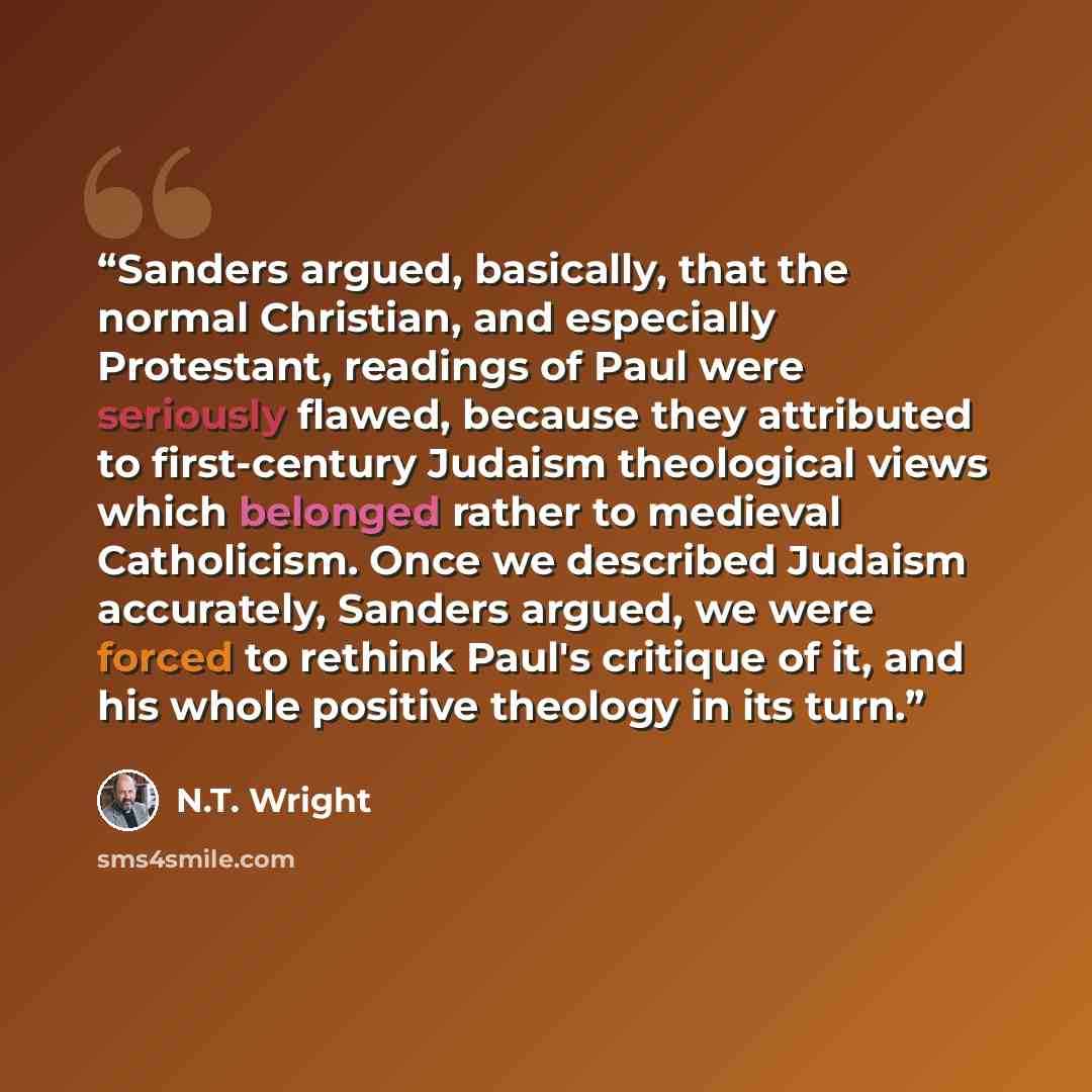 “Sanders argued, basically, that the normal Christian, and especially Protestant, readings of Paul were seriously flawed, because they attributed to first-century Judaism theological views which belonged rather to medieval Catholicism. Once we described Judaism accurately, Sanders argued, we were…” quote by N.T. Wright