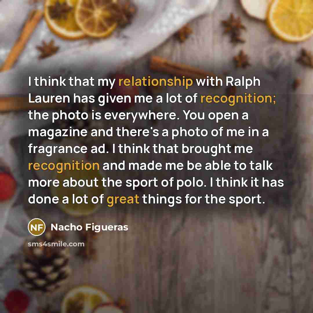 “I think that my relationship with Ralph Lauren has given me a lot of recognition; the photo is everywhere. You open a magazine and there's a photo of me in a fragrance ad. I think that brought me recognition and made me be able to talk more about the sport of polo. I think it has done a lot of…” quote by Nacho Figueras