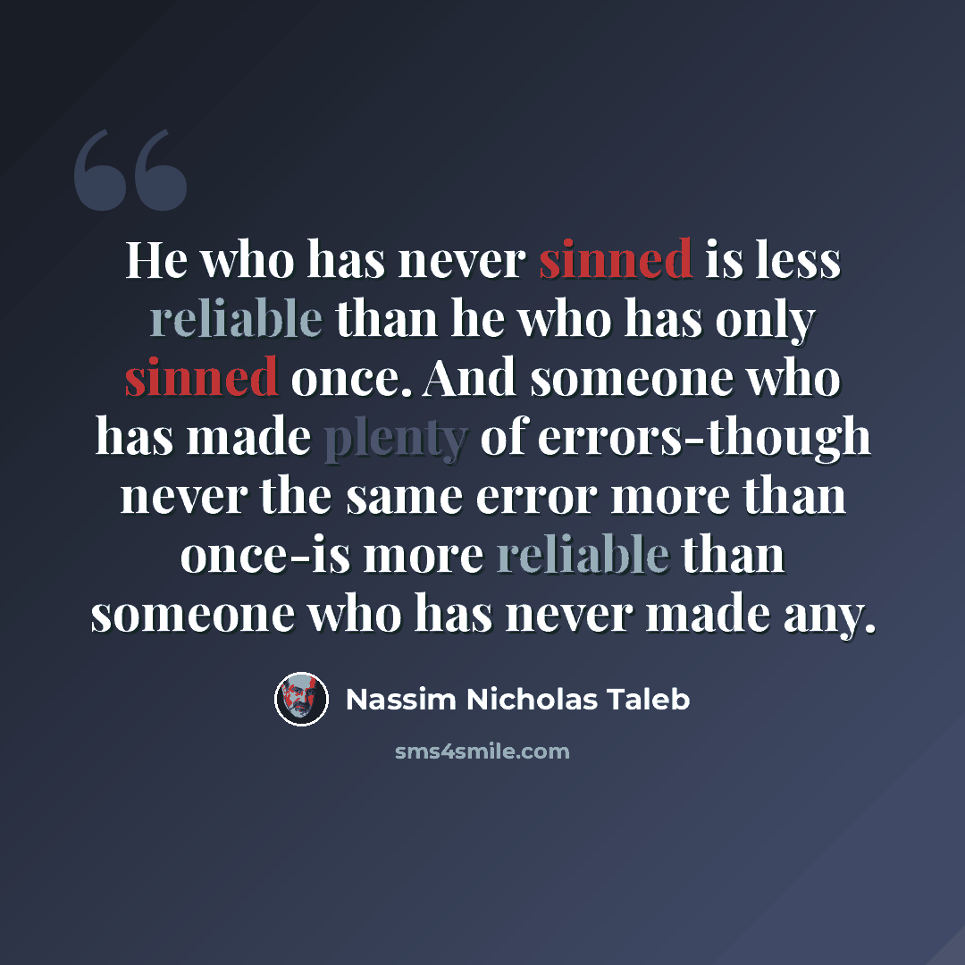 “He who has never sinned is less reliable than he who has only sinned once. And someone who has made plenty of errors-though never the same error more than once-is more reliable than someone who has never made any.” quote by Nassim Nicholas Taleb
