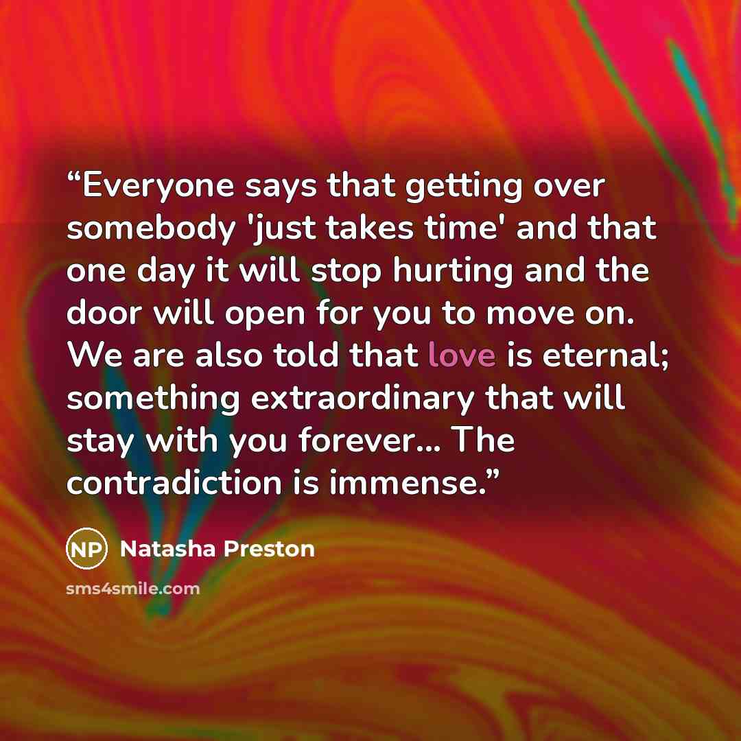 “Everyone says that getting over somebody 'just takes time' and that one day it will stop hurting and the door will open for you to move on. We are also told that love is eternal; something extraordinary that will stay with you forever... The contradiction is immense.” quote by Natasha Preston