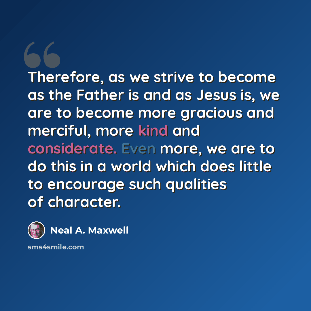 “Therefore, as we strive to become as the Father is and as Jesus is, we are to become more gracious and merciful, more kind and considerate. Even more, we are to do this in a world which does little to encourage such qualities of character.” quote by Neal A. Maxwell